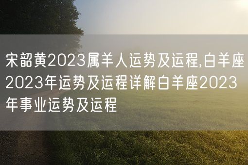 宋韶黄2023属羊人运势及运程,白羊座2023年运势及运程详解白羊座2023年事业运势及运程(图1)