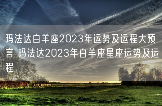 玛法达白羊座2023年运势及运程大预言 玛法达2023年白羊座星座运势及运程(图1)