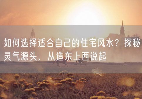 如何选择适合自己的住宅风水？探秘灵气源头，从造东上西说起(图1)