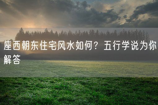 座西朝东住宅风水如何？五行学说为你解答(图1)
