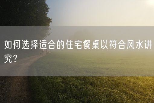 如何选择适合的住宅餐桌以符合风水讲究？(图1)