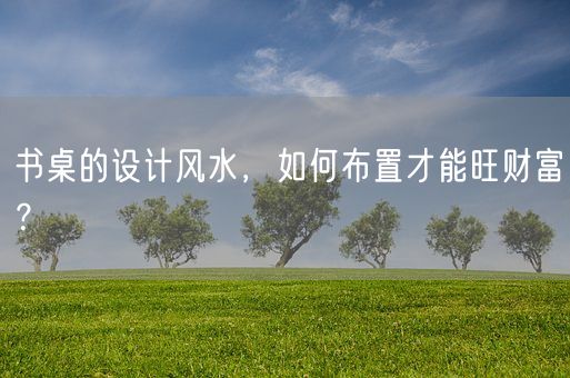 书桌的设计风水，如何布置才能旺财富？(图1)