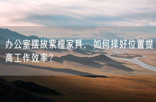 办公室摆放紫檀家具，如何择好位置提高工作效率？(图1)