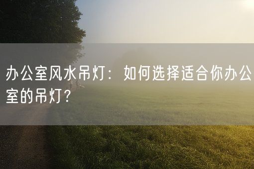 办公室风水吊灯：如何选择适合你办公室的吊灯？(图1)