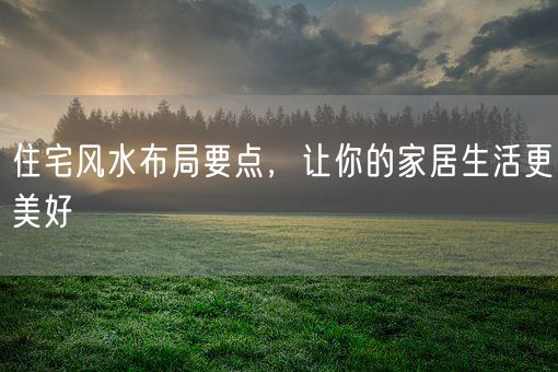 住宅风水布局要点，让你的家居生活更美好(图1)