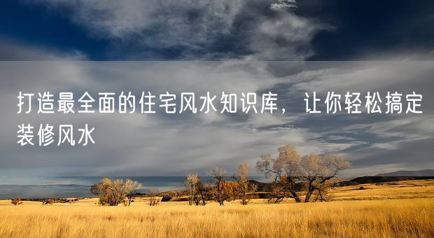 打造最全面的住宅风水知识库，让你轻松搞定装修风水(图1)