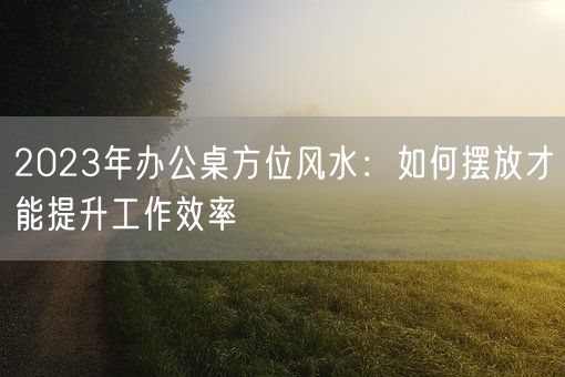 2023年办公桌方位风水：如何摆放才能提升工作效率(图1)