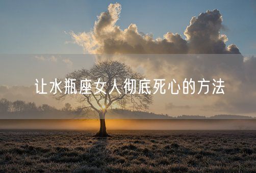 让水瓶座女人彻底死心的方法(图1)