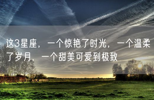 这3星座，一个惊艳了时光，一个温柔了岁月，一个甜美可爱到极致(图1)