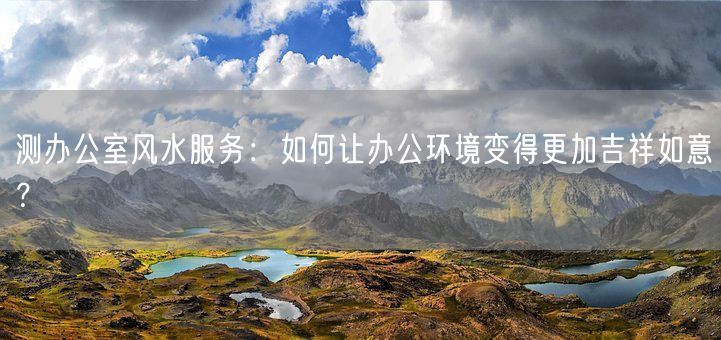 测办公室风水服务：如何让办公环境变得更加吉祥如意？(图1)