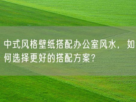 中式风格壁纸搭配办公室风水,如何选择更好的搭配方案?(图1) 中式风格壁纸搭配办公室风水,如何选择更好的搭配方案?(图1)