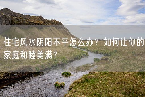 住宅风水阴阳不平怎么办？如何让你的家庭和睦美满？(图1)