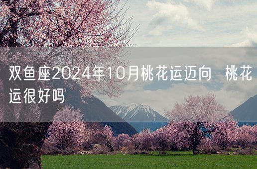 双鱼座2024年10月桃花运迈向  桃花运很好吗(图1)