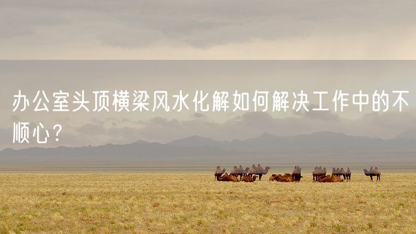 办公室头顶横梁风水化解如何解决工作中的不顺心？(图1)