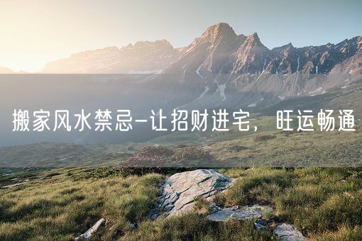 搬家风水禁忌-让招财进宅，旺运畅通(图1)