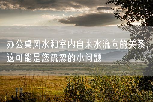 办公桌风水和室内自来水流向的关系，这可能是您疏忽的小问题(图1)