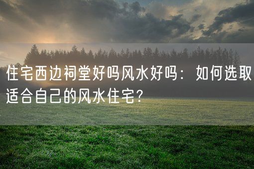 住宅西边祠堂好吗风水好吗：如何选取适合自己的风水住宅？(图1)
