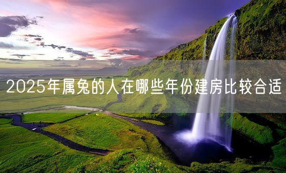 2025年属兔的人在哪些年份建房比较合适(图1)