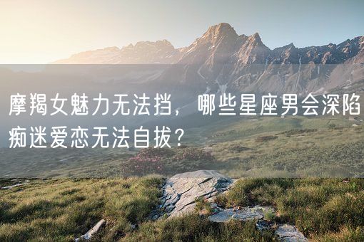 摩羯女魅力无法挡，哪些星座男会深陷痴迷爱恋无法自拔？(图1)