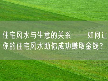 住宅风水与生意的关系——如何让你的住宅风水助你成功赚取金钱？(图1)