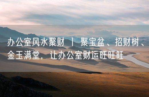 办公室风水聚财 丨 聚宝盆、招财树、金玉满堂，让办公室财运旺旺旺(图1)