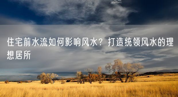 住宅前水流如何影响风水？打造统领风水的理想居所(图1)
