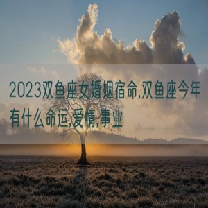 2023双鱼座女婚姻宿命,双鱼座今年有什么命运,爱情,事业