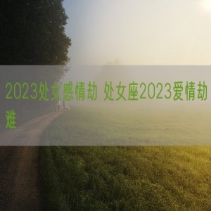 2023处女感情劫 处女座2023爱情劫难