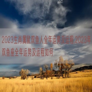 2023生肖属鼠双鱼人全年运势及运程,2023年双鱼座全年运势及运程如何