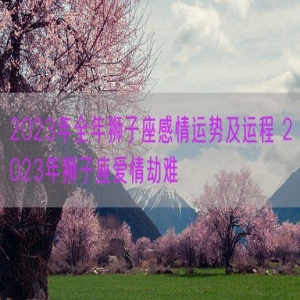 2023年全年狮子座感情运势及运程 2023年狮子座爱情劫难