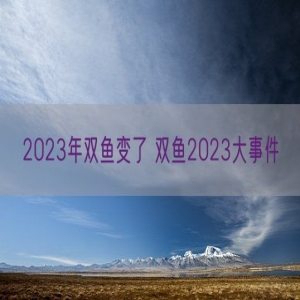 2023年双鱼变了 双鱼2023大事件