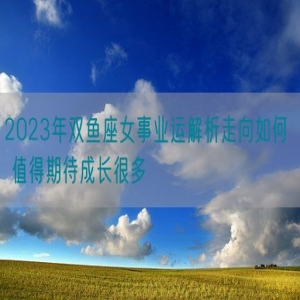 2023年双鱼座女事业运解析走向如何  值得期待成长很多