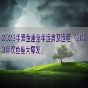 2023年双鱼座全年运势及运程「2023年双鱼座大爆发」