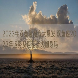 2023年双鱼座彻底大爆发,双鱼座2023年运势及运程会大翻身吗