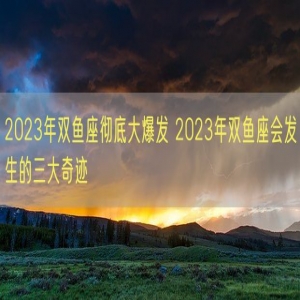2023年双鱼座彻底大爆发 2023年双鱼座会发生的三大奇迹