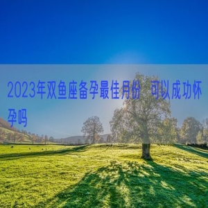 2023年双鱼座备孕最佳月份  可以成功怀孕吗