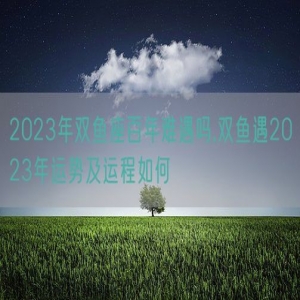 2023年双鱼座百年难遇吗,双鱼遇2023年运势及运程如何
