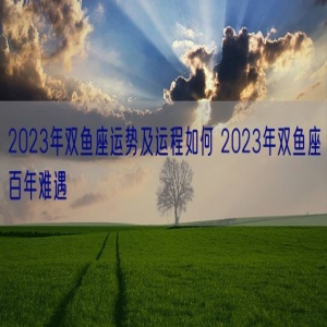 2023年双鱼座运势及运程如何 2023年双鱼座百年难遇
