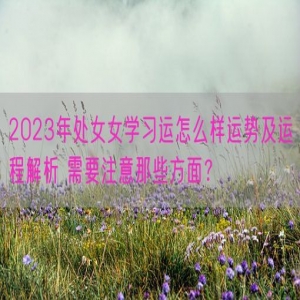 2023年处女女学习运怎么样运势及运程解析 需要注意那些方面？    