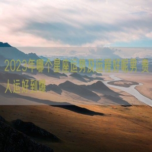 2023年哪个星座运势及运程好呢男 贵人运好到爆