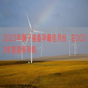 2023年狮子座备孕最佳月份  在2023年容易怀孕吗