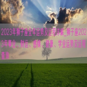 2023年狮子座全年运势及运程详解_狮子座2023年事业、财运、感情、健康、学业运势及运程查询
