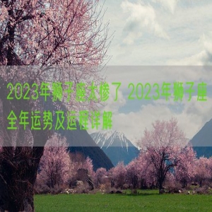 2023年狮子座太惨了 2023年狮子座全年运势及运程详解