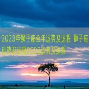 2023年狮子座全年运势及运程 狮子座运势及运程2023运势及运程