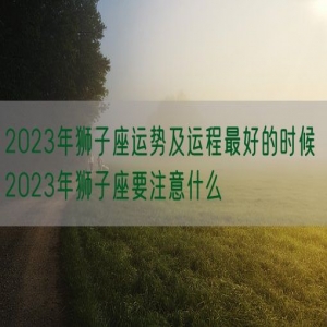 2023年狮子座运势及运程最好的时候 2023年狮子座要注意什么