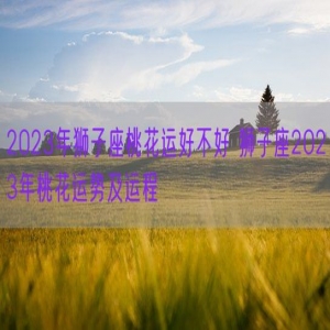 2023年狮子座桃花运好不好 狮子座2023年桃花运势及运程