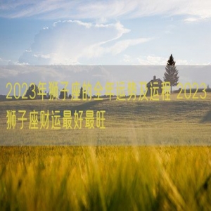 2023年狮子座的全年运势及运程 2023狮子座财运最好最旺 