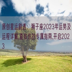 原创星运剧透：狮子座2023年运势及运程详解,查收你的专属指南,开启2023
