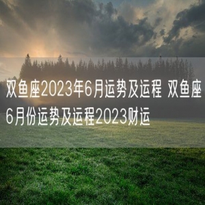 双鱼座2023年6月运势及运程 双鱼座6月份运势及运程2023财运