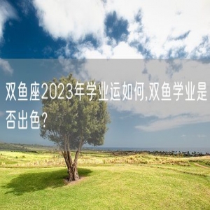 双鱼座2023年学业运如何,双鱼学业是否出色？